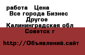 работа › Цена ­ 100 000 - Все города Бизнес » Другое   . Калининградская обл.,Советск г.